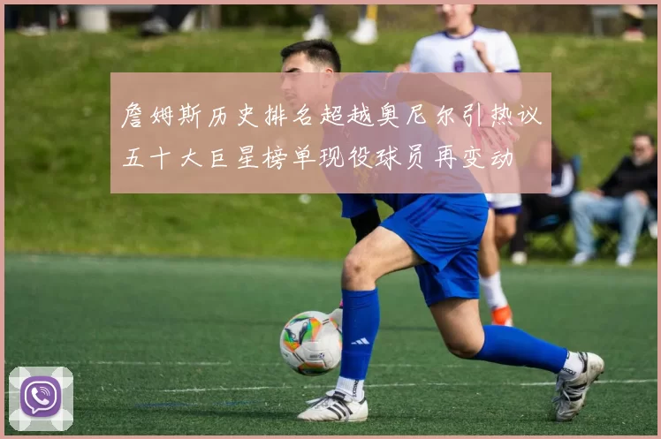 詹姆斯历史排名超越奥尼尔引热议五十大巨星榜单现役球员再变动