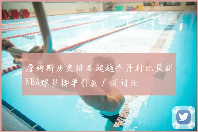 詹姆斯历史排名超越乔丹科比最新NBA球星榜单引发广泛讨论