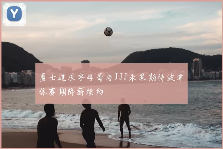 勇士追求字母哥与JJJ未果期待波津休赛期降薪续约