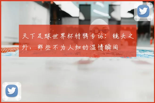 天下足球世界杯特辑专访：镜头之外，那些不为人知的温情瞬间