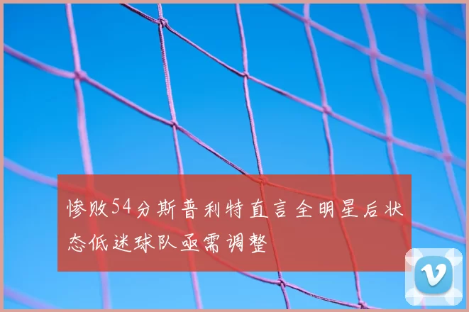 惨败54分斯普利特直言全明星后状态低迷球队亟需调整