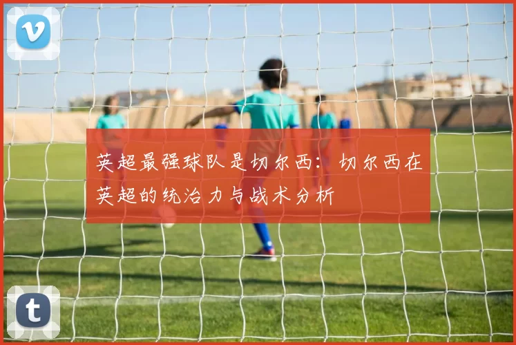 英超最强球队是切尔西：切尔西在英超的统治力与战术分析