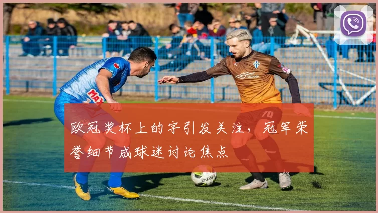 欧冠奖杯上的字引发关注，冠军荣誉细节成球迷讨论焦点