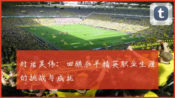 对话吴伟:回顾和平精英职业生涯的挑战与成就