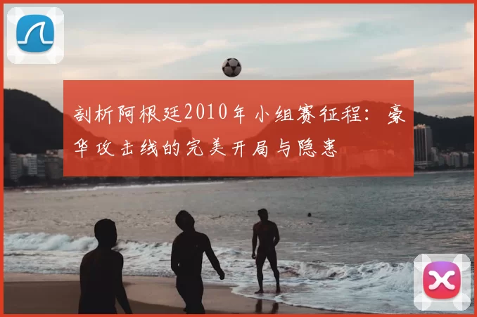 剖析阿根廷2010年小组赛征程:豪华攻击线的完美开局与隐患