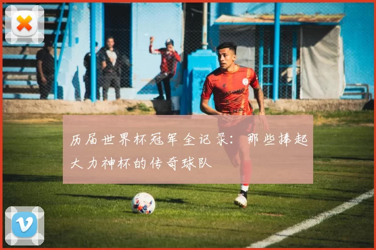 历届世界杯冠军全记录：那些捧起大力神杯的传奇球队