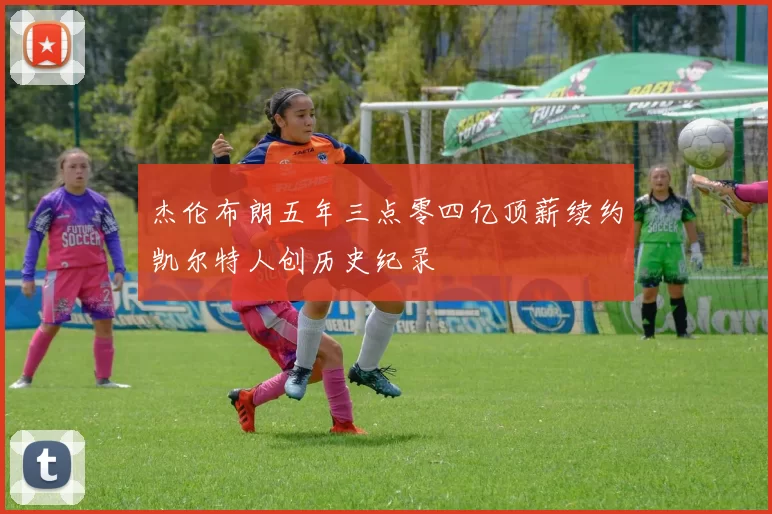 杰伦布朗五年三点零四亿顶薪续约凯尔特人创历史纪录