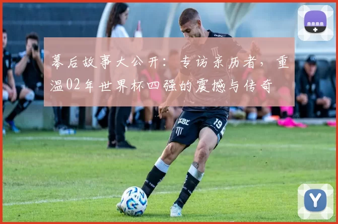 幕后故事大公开：专访亲历者，重温02年世界杯四强的震撼与传奇