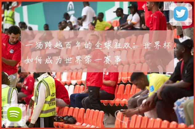 一场跨越百年的全球狂欢:世界杯如何成为世界第一赛事