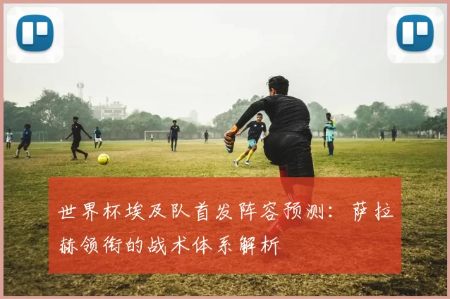 世界杯埃及队首发阵容预测:萨拉赫领衔的战术体系解析