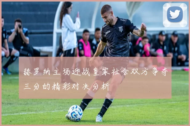 赫罗纳主场迎战皇家社会双方争夺三分的精彩对决分析