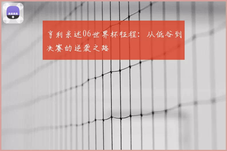 亨利亲述06世界杯征程：从低谷到决赛的逆袭之路