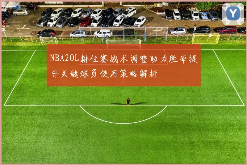 NBA2OL排位赛战术调整助力胜率提升关键球员使用策略解析