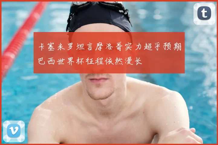 卡塞米罗坦言摩洛哥实力超乎预期巴西世界杯征程依然漫长