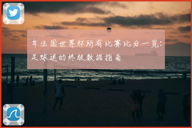 年法国世界杯所有比赛比分一览：足球迷的终极数据指南