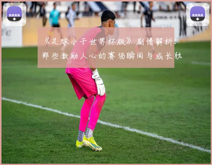 《足球小子世界杯版》剧情解析：那些激励人心的赛场瞬间与成长轨迹