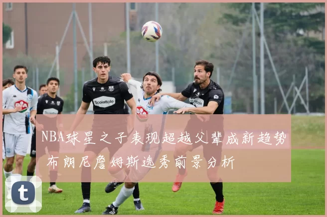 NBA球星之子表现超越父辈成新趋势 布朗尼詹姆斯选秀前景分析