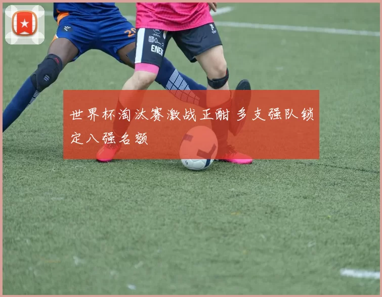 世界杯淘汰赛激战正酣 多支强队锁定八强名额