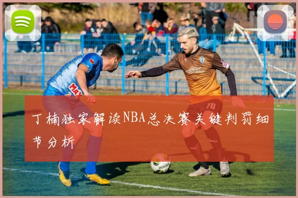 丁楠独家解读NBA总决赛关键判罚细节分析