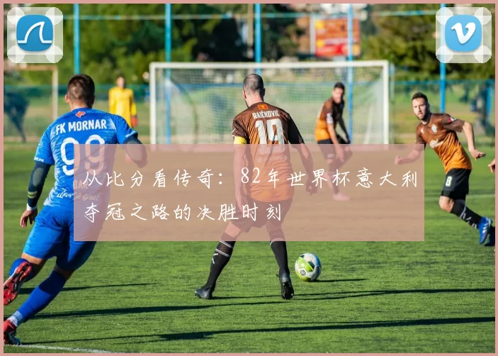 从比分看传奇：82年世界杯意大利夺冠之路的决胜时刻