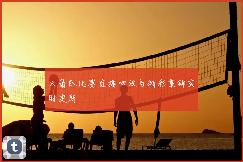火箭队比赛直播回放与精彩集锦实时更新