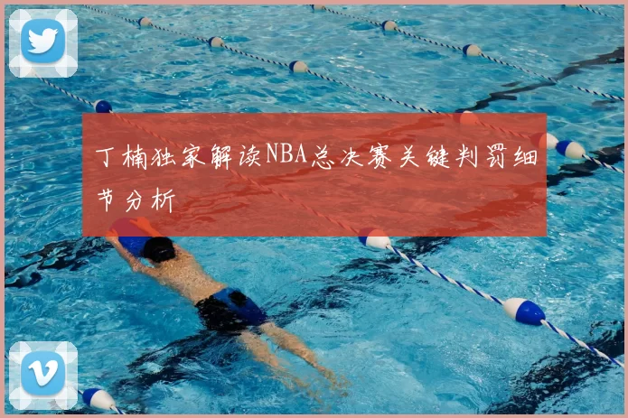 丁楠独家解读NBA总决赛关键判罚细节分析
