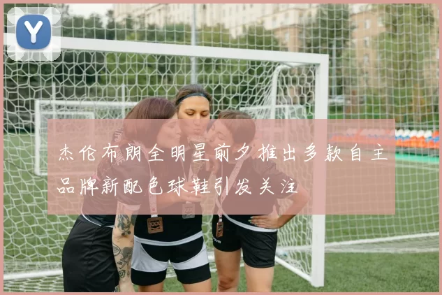 杰伦布朗全明星前夕推出多款自主品牌新配色球鞋引发关注