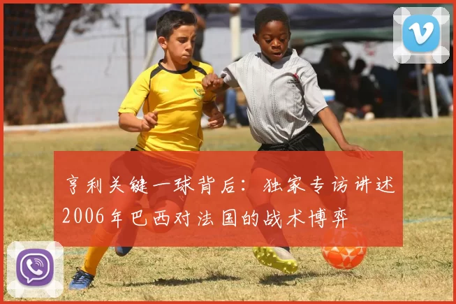 亨利关键一球背后：独家专访讲述2006年巴西对法国的战术博弈