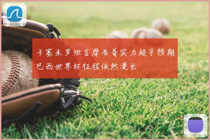 卡塞米罗坦言摩洛哥实力超乎预期巴西世界杯征程依然漫长