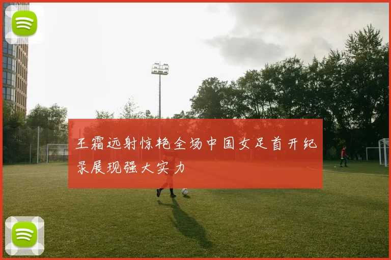 王霜远射惊艳全场中国女足首开纪录展现强大实力