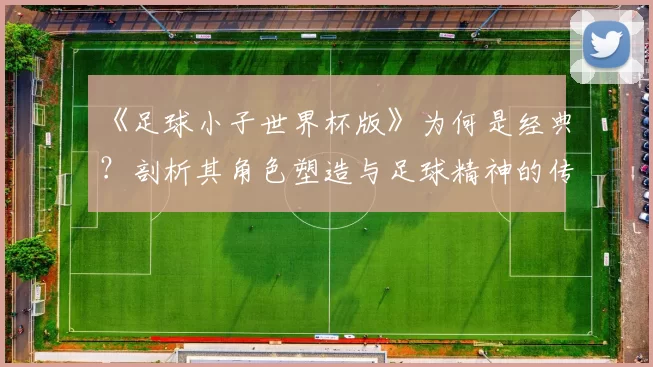 《足球小子世界杯版》为何是经典？剖析其角色塑造与足球精神的传达