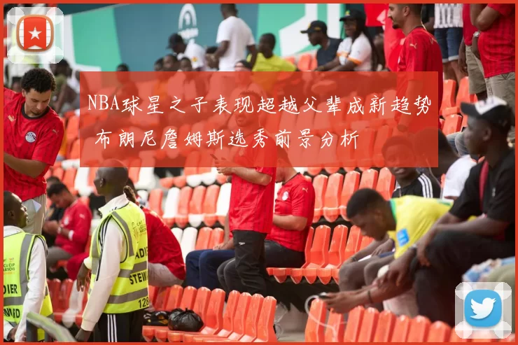 NBA球星之子表现超越父辈成新趋势 布朗尼詹姆斯选秀前景分析
