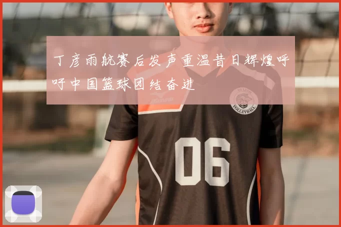 丁彦雨航赛后发声重温昔日辉煌呼吁中国篮球团结奋进