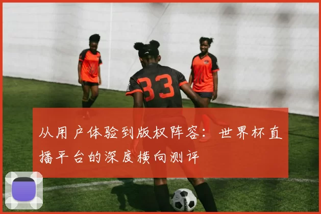 从用户体验到版权阵容：世界杯直播平台的深度横向测评