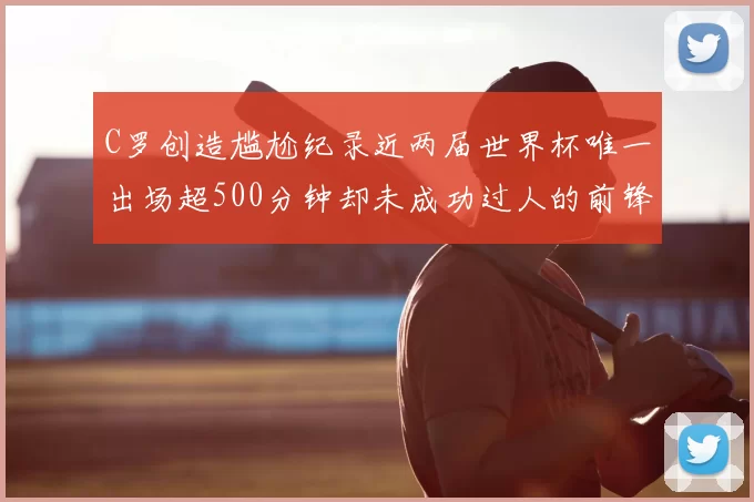 C罗创造尴尬纪录近两届世界杯唯一出场超500分钟却未成功过人的前锋