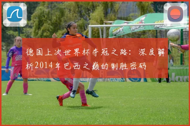 德国上次世界杯夺冠之路：深度解析2014年巴西之巅的制胜密码