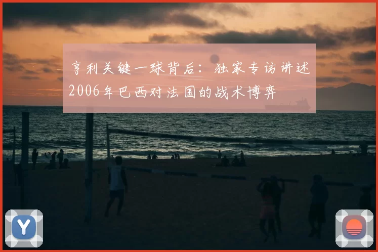 亨利关键一球背后：独家专访讲述2006年巴西对法国的战术博弈