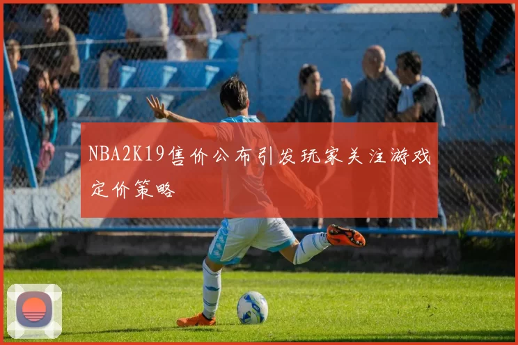 NBA2K19售价公布引发玩家关注游戏定价策略