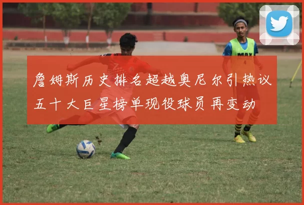 詹姆斯历史排名超越奥尼尔引热议五十大巨星榜单现役球员再变动