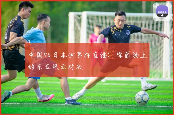 中国vs日本世界杯直播:绿茵场上的东亚风云对决