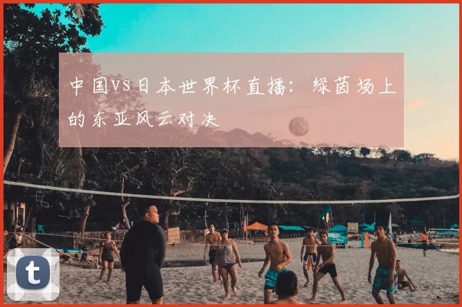 中国vs日本世界杯直播：绿茵场上的东亚风云对决