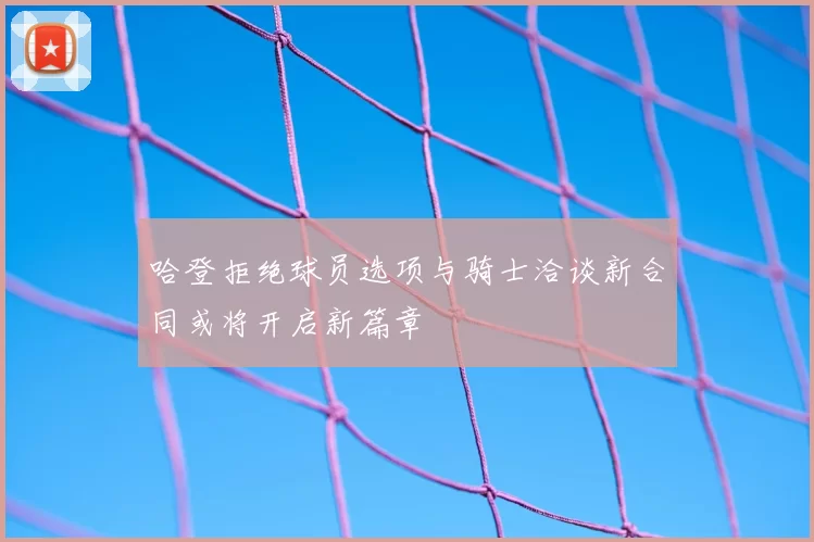 哈登拒绝球员选项与骑士洽谈新合同或将开启新篇章