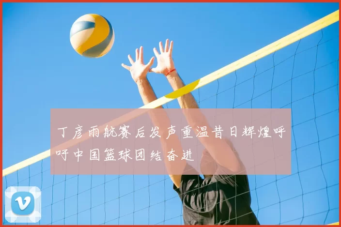 丁彦雨航赛后发声重温昔日辉煌呼吁中国篮球团结奋进