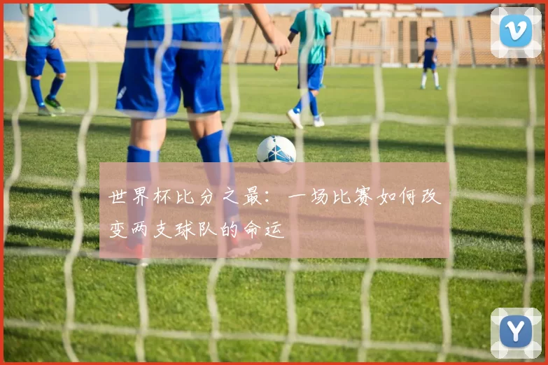 世界杯比分之最：一场比赛如何改变两支球队的命运