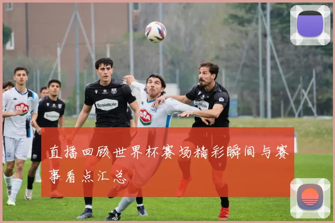 直播回顾世界杯赛场精彩瞬间与赛事看点汇总