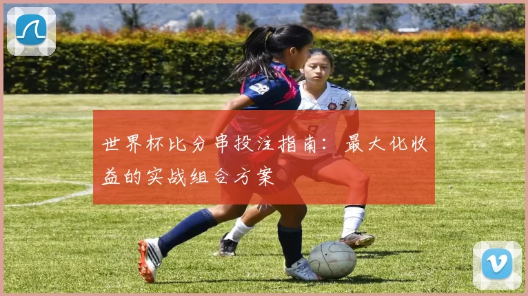 世界杯比分串投注指南:最大化收益的实战组合方案