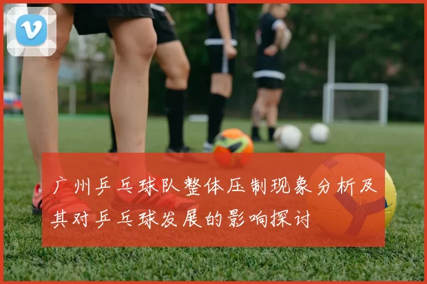 广州乒乓球队整体压制现象分析及其对乒乓球发展的影响探讨