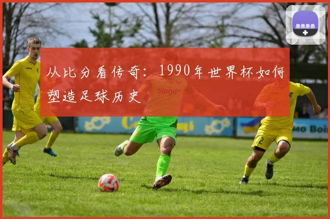 从比分看传奇：1990年世界杯如何塑造足球历史