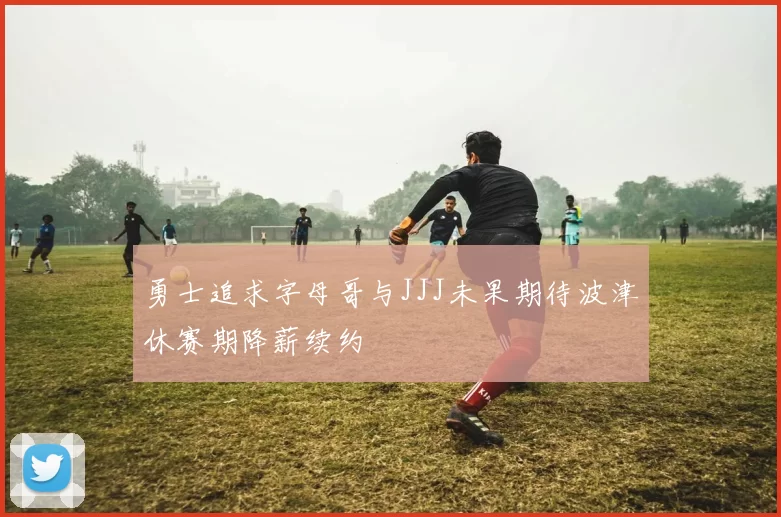 勇士追求字母哥与JJJ未果期待波津休赛期降薪续约