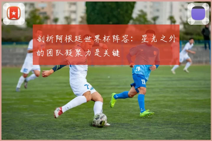 剖析阿根廷世界杯阵容：星光之外的团队凝聚力是关键